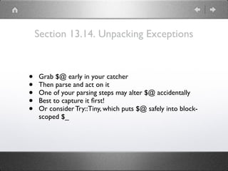 Section 13.14. Unpacking Exceptions
• Grab $@ early in your catcher
• Then parse and act on it
• One of your parsing steps may alter $@ accidentally
• Best to capture it ﬁrst!
• Or consider Try::Tiny, which puts $@ safely into block-
scoped $_
 