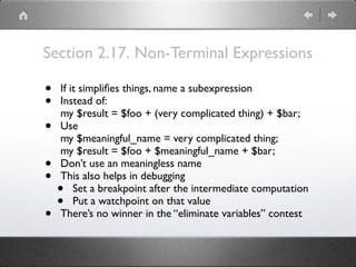 Section 2.17. Non-Terminal Expressions
• If it simpliﬁes things, name a subexpression
• Instead of: 
my $result = $foo + (very complicated thing) + $bar;
• Use 
my $meaningful_name = very complicated thing; 
my $result = $foo + $meaningful_name + $bar;
• Don’t use an meaningless name
• This also helps in debugging
• Set a breakpoint after the intermediate computation
• Put a watchpoint on that value
• There’s no winner in the “eliminate variables” contest
 