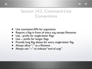 Section 14.2. Command-Line
Conventions
• Use consistent APIs for arguments
• Require a ﬂag in front of every arg, except ﬁlenames
• Use - preﬁx for single-letter ﬂags
• Use -- preﬁx for longer ﬂags
• Provide long ﬂag aliases for every single-letter ﬂag
• Always allow “-” as a ﬁlename
• Always use “--” to indicate “end of args”
 