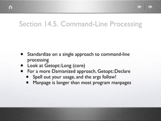 Section 14.5. Command-Line Processing
• Standardize on a single approach to command-line
processing
• Look at Getopt::Long (core)
• For a more Damianized approach, Getopt::Declare
• Spell out your usage, and the args follow!
• Manpage is longer than most program manpages
 
