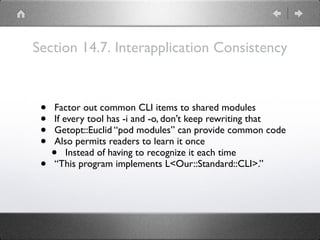 Section 14.7. Interapplication Consistency
• Factor out common CLI items to shared modules
• If every tool has -i and -o, don’t keep rewriting that
• Getopt::Euclid “pod modules” can provide common code
• Also permits readers to learn it once
• Instead of having to recognize it each time
• “This program implements L<Our::Standard::CLI>.”
 