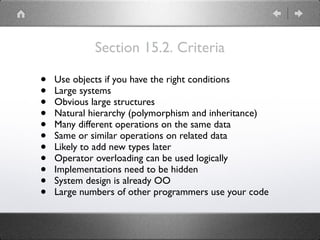 Section 15.2. Criteria
• Use objects if you have the right conditions
• Large systems
• Obvious large structures
• Natural hierarchy (polymorphism and inheritance)
• Many different operations on the same data
• Same or similar operations on related data
• Likely to add new types later
• Operator overloading can be used logically
• Implementations need to be hidden
• System design is already OO
• Large numbers of other programmers use your code
 