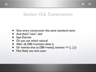 Section 15.6. Constructors
• Give every constructor the same standard name
• And that’s “new”, duh
• Says Damian
• Or, just use what’s natural
• After all, DBI->connect does it.
• Or rewrite that as DBI->new({ connect => [...] })
• Not likely any time soon
 
