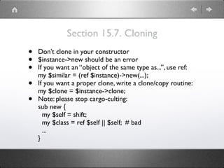 Section 15.7. Cloning
• Don’t clone in your constructor
• $instance->new should be an error
• If you want an “object of the same type as...”, use ref: 
my $similar = (ref $instance)->new(...);
• If you want a proper clone, write a clone/copy routine: 
my $clone = $instance->clone;
• Note: please stop cargo-culting: 
sub new { 
my $self = shift; 
my $class = ref $self || $self; # bad 
... 
}
 