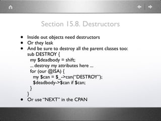 Section 15.8. Destructors
• Inside out objects need destructors
• Or they leak
• And be sure to destroy all the parent classes too: 
sub DESTROY { 
my $deadbody = shift; 
... destroy my attributes here ... 
for (our @ISA) { 
my $can = $_->can(“DESTROY”); 
$deadbody->$can if $can; 
} 
}
• Or use “NEXT” in the CPAN
 