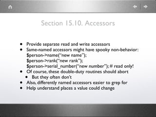 Section 15.10. Accessors
• Provide separate read and write accessors
• Same-named accessors might have spooky non-behavior: 
$person->name(“new name”); 
$person->rank(“new rank”); 
$person->serial_number(“new number”); # read only!
• Of course, these double-duty routines should abort
• But they often don’t
• Also, differently named accessors easier to grep for
• Help understand places a value could change
 
