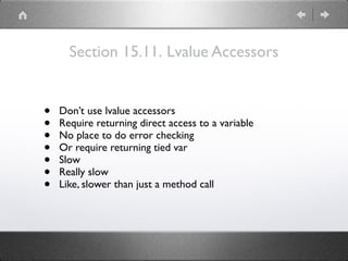 Section 15.11. Lvalue Accessors
• Don’t use lvalue accessors
• Require returning direct access to a variable
• No place to do error checking
• Or require returning tied var
• Slow
• Really slow
• Like, slower than just a method call
 