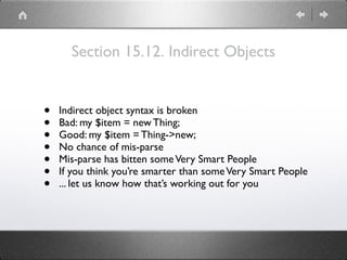 Section 15.12. Indirect Objects
• Indirect object syntax is broken
• Bad: my $item = new Thing;
• Good: my $item = Thing->new;
• No chance of mis-parse
• Mis-parse has bitten someVery Smart People
• If you think you’re smarter than someVery Smart People
• ... let us know how that’s working out for you
 