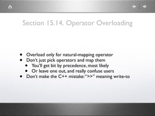 Section 15.14. Operator Overloading
• Overload only for natural-mapping operator
• Don’t just pick operators and map them
• You’ll get bit by precedence, most likely
• Or leave one out, and really confuse users
• Don’t make the C++ mistake:“>>” meaning write-to
 