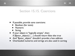 Section 15.15. Coercions
• If possible, provide sane coercions:
• Boolean (for tests)
• Numeric
• String
• If your object is “logically empty”, then:
if ($your_object) { ... } should return false else true
• And “$your_object” shouldn’t provide a hex address
• Overloaded numerics and strings are also used in sorting
 