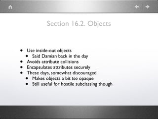 Section 16.2. Objects
• Use inside-out objects
• Said Damian back in the day
• Avoids attribute collisions
• Encapsulates attributes securely
• These days, somewhat discouraged
• Makes objects a bit too opaque
• Still useful for hostile subclassing though
 