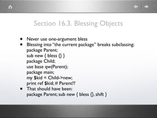 Section 16.3. Blessing Objects
• Never use one-argument bless
• Blessing into “the current package” breaks subclassing: 
package Parent; 
sub new { bless {} } 
package Child; 
use base qw(Parent); 
package main; 
my $kid = Child->new; 
print ref $kid; # Parent??
• That should have been: 
package Parent; sub new { bless {}, shift }
 
