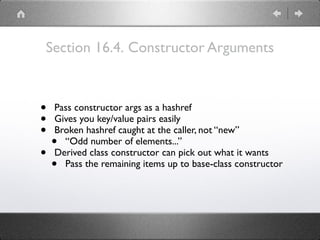 Section 16.4. Constructor Arguments
• Pass constructor args as a hashref
• Gives you key/value pairs easily
• Broken hashref caught at the caller, not “new”
• “Odd number of elements...”
• Derived class constructor can pick out what it wants
• Pass the remaining items up to base-class constructor
 