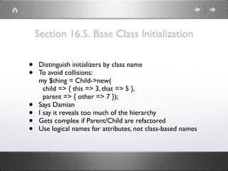 Section 16.5. Base Class Initialization
• Distinguish initializers by class name
• To avoid collisions: 
my $thing = Child->new( 
child => { this => 3, that => 5 }, 
parent => { other => 7 });
• Says Damian
• I say it reveals too much of the hierarchy
• Gets complex if Parent/Child are refactored
• Use logical names for attributes, not class-based names
 