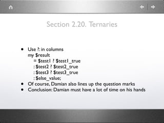 Section 2.20. Ternaries
• Use ?: in columns 
my $result 
= $test1 ? $test1_true 
: $test2 ? $test2_true 
: $test3 ? $test3_true 
: $else_value;
• Of course, Damian also lines up the question marks
• Conclusion: Damian must have a lot of time on his hands
 