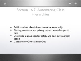 Section 16.7. Automating Class
Hierarchies
• Build standard class infrastructure automatically
• Getting accessors and privacy correct can take special
care
• Use inside-out objects for safety and best development
speed
• Class::Std or Object::InsideOut
 