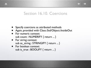 Section 16.10. Coercions
• Specify coercions as attributed methods
• Again, provided with Class::Std/Object::InsideOut
• For numeric context: 
sub count : NUMERIFY { return ... }
• For string context: 
sub as_string : STRINGIFY { return ... }
• For boolean context: 
sub is_true : BOOLIFY { return ... }
 