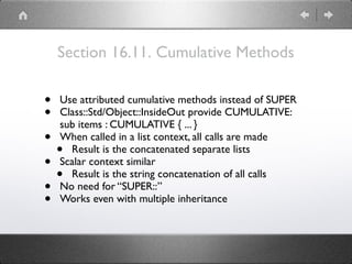 Section 16.11. Cumulative Methods
• Use attributed cumulative methods instead of SUPER
• Class::Std/Object::InsideOut provide CUMULATIVE: 
sub items : CUMULATIVE { ... }
• When called in a list context, all calls are made
• Result is the concatenated separate lists
• Scalar context similar
• Result is the string concatenation of all calls
• No need for “SUPER::”
• Works even with multiple inheritance
 