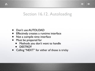 Section 16.12. Autoloading
• Don’t use AUTOLOAD
• Effectively creates a runtime interface
• Not a compile time interface
• Must be prepared for
• Methods you don’t want to handle
• DESTROY
• Calling “NEXT” for either of those is tricky
 