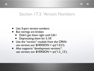 Section 17.3. Version Numbers
• Use 3-part version numbers
• But vstrings are broken
• Didn’t get them right until 5.8.1
• Deprecating them for 5.10!
• Use the “version” module from the CPAN:
use version; our $VERSION = qv(‘1.0.3’);
• Also supports “development versions”:
use version; our $VERSION = qv(‘1.5_12’);
 
