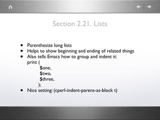 Section 2.21. Lists
• Parenthesize long lists
• Helps to show beginning and ending of related things
• Also tells Emacs how to group and indent it: 
print ( 
$one, 
$two, 
$three, 
);
• Nice setting: (cperl-indent-parens-as-block t)
 
