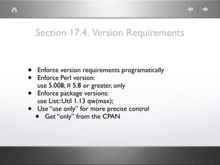 Section 17.4. Version Requirements
• Enforce version requirements programatically
• Enforce Perl version: 
use 5.008; # 5.8 or greater, only
• Enforce package versions: 
use List::Util 1.13 qw(max);
• Use “use only” for more precise control
• Get “only” from the CPAN
 