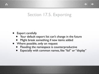 Section 17.5. Exporting
• Export carefully
• Your default export list can’t change in the future
• Might break something if new items added
• Where possible, only on request
• Flooding the namespace is counterproductive
• Especially with common names, like “fail” or “display”
 