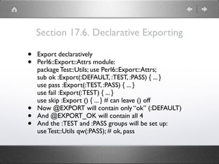 Section 17.6. Declarative Exporting
• Export declaratively
• Perl6::Export::Attrs module: 
package Test::Utils; use Perl6::Export::Attrs; 
sub ok :Export(:DEFAULT, :TEST, :PASS) { ... } 
use pass :Export(:TEST, :PASS) { ... } 
use fail :Export(:TEST) { ... } 
use skip :Export () { ... } # can leave () off
• Now @EXPORT will contain only “ok” (:DEFAULT)
• And @EXPORT_OK will contain all 4
• And the :TEST and :PASS groups will be set up: 
use Test::Utils qw(:PASS); # ok, pass
 