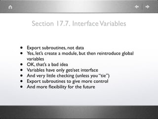 Section 17.7. InterfaceVariables
• Export subroutines, not data
• Yes, let’s create a module, but then reintroduce global
variables
• OK, that’s a bad idea
• Variables have only get/set interface
• And very little checking (unless you “tie”)
• Export subroutines to give more control
• And more ﬂexibility for the future
 