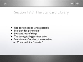Section 17.9. The Standard Library
• Use core modules when possible
• See “perldoc perlmodlib”
• Lots and lots of things
• The core gets bigger over time
• See Module::Corelist to know when
• Command line “corelist”
 