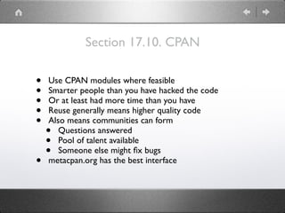Section 17.10. CPAN
• Use CPAN modules where feasible
• Smarter people than you have hacked the code
• Or at least had more time than you have
• Reuse generally means higher quality code
• Also means communities can form
• Questions answered
• Pool of talent available
• Someone else might ﬁx bugs
• metacpan.org has the best interface
 