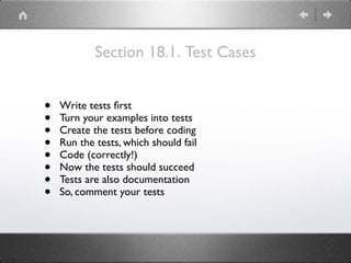 Section 18.1. Test Cases
• Write tests ﬁrst
• Turn your examples into tests
• Create the tests before coding
• Run the tests, which should fail
• Code (correctly!)
• Now the tests should succeed
• Tests are also documentation
• So, comment your tests
 
