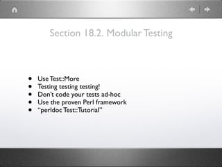 Section 18.2. Modular Testing
• Use Test::More
• Testing testing testing!
• Don’t code your tests ad-hoc
• Use the proven Perl framework
• “perldoc Test::Tutorial”
 