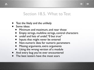 Section 18.5. What to Test
• Test the likely and the unlikely
• Some ideas:
• Minimum and maximum, and near those
• Empty strings, multiline strings, control characters
• undef and lists of undef,“0 but true”
• Inputs that might never be entered
• Non-numeric data for numeric parameters
• Missing arguments, extra arguments
• Using the wrong version of a module
• And every bug you’ve ever encountered
• The best testers have the most scars
 