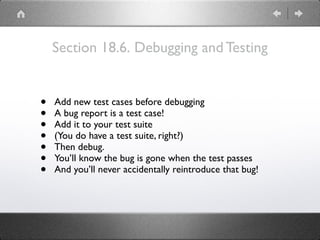 Section 18.6. Debugging and Testing
• Add new test cases before debugging
• A bug report is a test case!
• Add it to your test suite
• (You do have a test suite, right?)
• Then debug.
• You’ll know the bug is gone when the test passes
• And you’ll never accidentally reintroduce that bug!
 