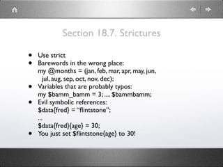 Section 18.7. Strictures
• Use strict
• Barewords in the wrong place: 
my @months = (jan, feb, mar, apr, may, jun, 
jul, aug, sep, oct, nov, dec);
• Variables that are probably typos: 
my $bamm_bamm = 3; .... $bammbamm;
• Evil symbolic references: 
$data{fred} = “ﬂintstone”; 
... 
$data{fred}{age} = 30;
• You just set $ﬂintstone{age} to 30!
 
