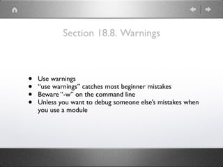 Section 18.8. Warnings
• Use warnings
• “use warnings” catches most beginner mistakes
• Beware “-w” on the command line
• Unless you want to debug someone else’s mistakes when
you use a module
 