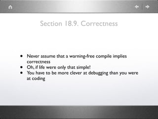 Section 18.9. Correctness
• Never assume that a warning-free compile implies
correctness
• Oh, if life were only that simple!
• You have to be more clever at debugging than you were
at coding
 