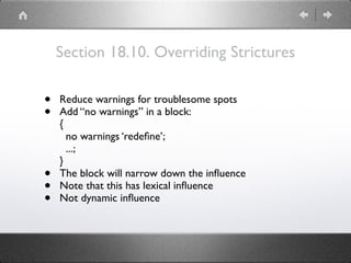 Section 18.10. Overriding Strictures
• Reduce warnings for troublesome spots
• Add “no warnings” in a block: 
{ 
no warnings ‘redeﬁne’; 
...; 
}
• The block will narrow down the inﬂuence
• Note that this has lexical inﬂuence
• Not dynamic inﬂuence
 