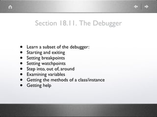 Section 18.11. The Debugger
• Learn a subset of the debugger:
• Starting and exiting
• Setting breakpoints
• Setting watchpoints
• Step into, out of, around
• Examining variables
• Getting the methods of a class/instance
• Getting help
 