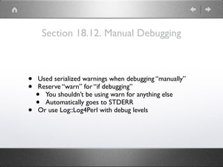 Section 18.12. Manual Debugging
• Used serialized warnings when debugging “manually”
• Reserve “warn” for “if debugging”
• You shouldn’t be using warn for anything else
• Automatically goes to STDERR
• Or use Log::Log4Perl with debug levels
 