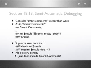 Section 18.13. Semi-Automatic Debugging
• Consider “smart comments” rather than warn
• As in,“Smart::Comments”: 
use Smart::Comments; 
... 
for my $result (@some_messy_array) { 
### $result 
}
• Supports assertions too: 
### check: ref $result 
### require: $result->foo > 3
• No delivery penalty
• Just don’t include Smart::Comments!
 