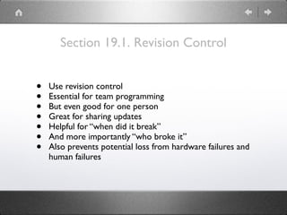 Section 19.1. Revision Control
• Use revision control
• Essential for team programming
• But even good for one person
• Great for sharing updates
• Helpful for “when did it break”
• And more importantly “who broke it”
• Also prevents potential loss from hardware failures and
human failures
 