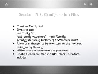 Section 19.3. Conﬁguration Files
• Consider Conﬁg::Std
• Simple to use: 
use Conﬁg::Std; 
read_conﬁg ‘~/.demorc’ => my %conﬁg; 
$conﬁg{Interface}{Disclaimer} = ‘Whatever, dude!’;
• Allow user changes to be rewritten for the next run: 
write_conﬁg %conﬁg;
• Whitespace and comments are preserved!
• Conﬁg::General: all that and XML blocks, heredocs,
includes
 