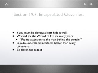 Section 19.7. Encapsulated Cleverness
• if you must be clever, at least hide it well!
• Worked for the Wizard of Oz for many years
• “Pay no attention to the man behind the curtain!”
• Easy-to-understand interfaces better than scary
comments
• Be clever, and hide it
 