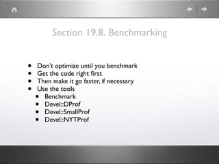 Section 19.8. Benchmarking
• Don’t optimize until you benchmark
• Get the code right ﬁrst
• Then make it go faster, if necessary
• Use the tools
• Benchmark
• Devel::DProf
• Devel::SmallProf
• Devel::NYTProf
 