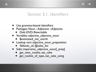Section 3.1. Identiﬁers
• Use grammar-based identiﬁers
• Packages: Noun ::Adjective ::Adjective
• Disk::DVD::Rewritable
• Variables: adjective_adjective_noun
• $estimated_net_worth
• Lookup vars: adjective_noun_preposition
• %blocks_of, @sales_for
• Subs: imperative_adjective_noun[_prep]
• get_next_cookie, eat_cake
• get_cookie_of_type, eat_cake_using
 