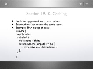 Section 19.10. Caching
• Look for opportunities to use caches
• Subroutines that return the same result
• Example: SHA digest of data: 
BEGIN { 
my %cache; 
sub sha1 { 
my $input = shift; 
return $cache{$input} ||= do { 
... expensive calculation here ... 
}; 
} 
}
 