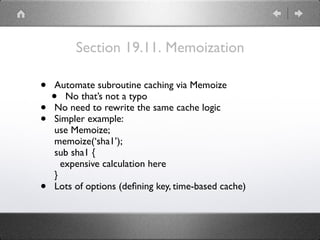 Section 19.11. Memoization
• Automate subroutine caching via Memoize
• No that’s not a typo
• No need to rewrite the same cache logic
• Simpler example: 
use Memoize; 
memoize(‘sha1’); 
sub sha1 { 
expensive calculation here 
}
• Lots of options (deﬁning key, time-based cache)
 