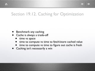 Section 19.12. Caching for Optimization
• Benchmark any caching
• Cache is always a trade-off
• time vs space
• time to compute vs time to fetch/store cached value
• time to compute vs time to ﬁgure out cache is fresh
• Caching isn’t necessarily a win
 